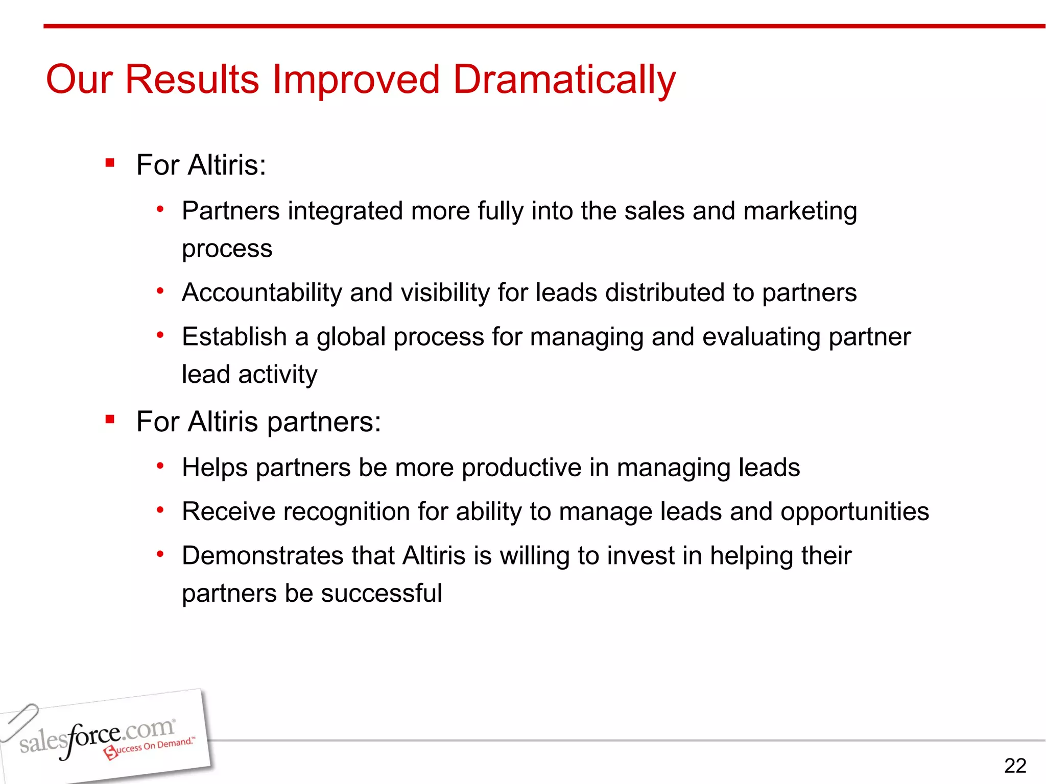 For Altiris: Partners integrated more fully into the sales and marketing process Accountability and visibility for leads distributed to partners Establish a global process for managing and evaluating partner lead activity For Altiris partners: Helps partners be more productive in managing leads Receive recognition for ability to manage leads and opportunities Demonstrates that Altiris is willing to invest in helping their partners be successful Our Results Improved Dramatically  