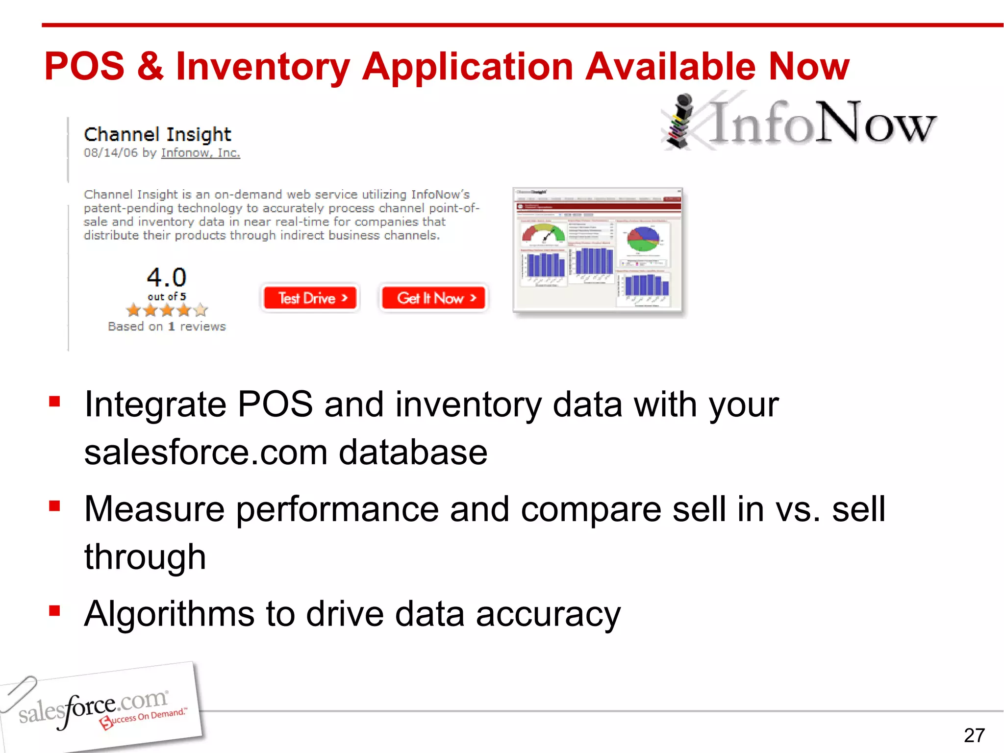 POS & Inventory Application Available Now Integrate POS and inventory data with your salesforce.com database Measure performance and compare sell in vs. sell through Algorithms to drive data accuracy 