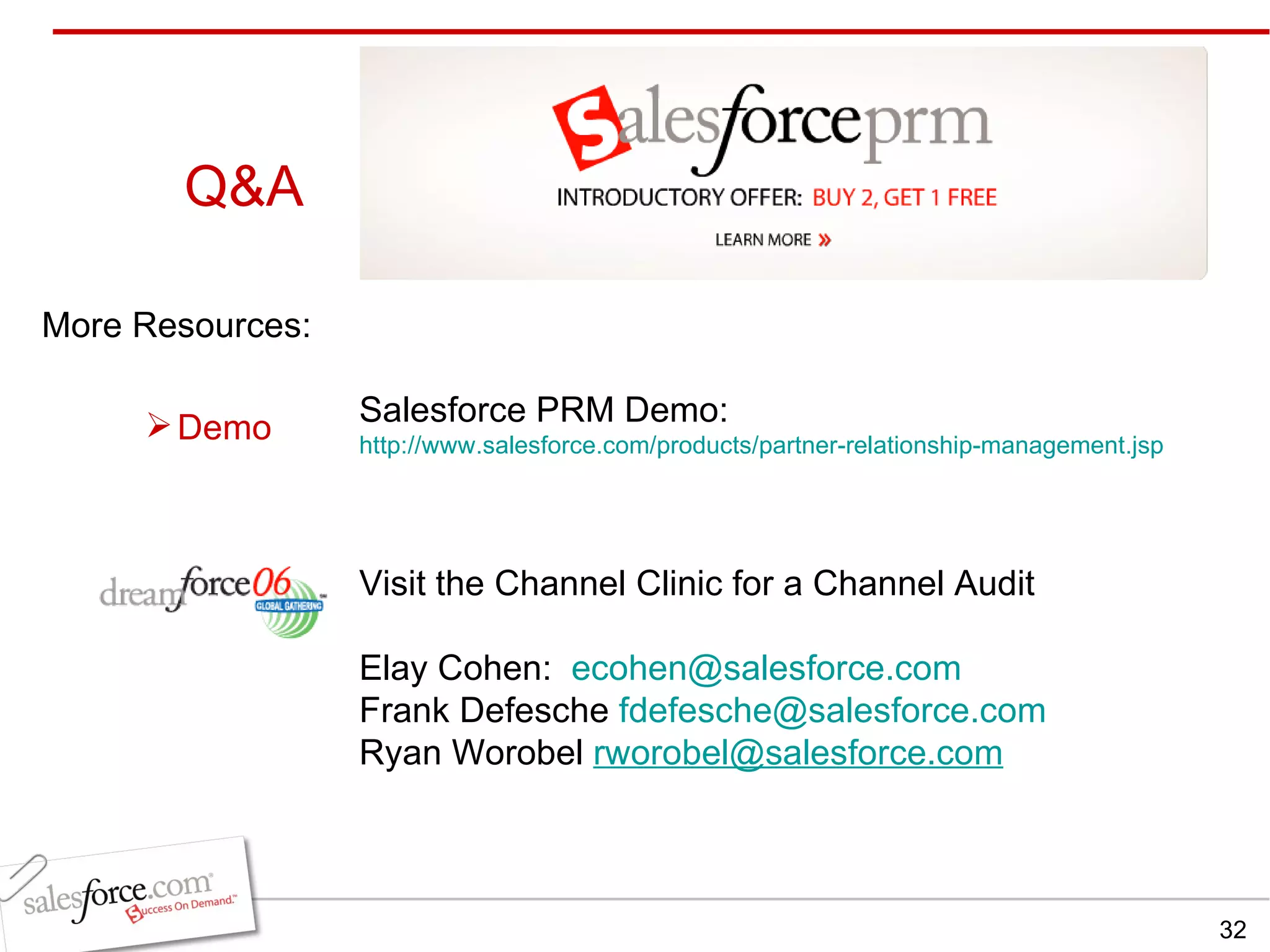 Q&A More Resources: Salesforce PRM Demo:  http://www.salesforce.com/products/partner-relationship-management.jsp Visit the Channel Clinic for a Channel Audit Elay Cohen:  [email_address] Frank Defesche  [email_address] Ryan Worobel  [email_address] Demo 