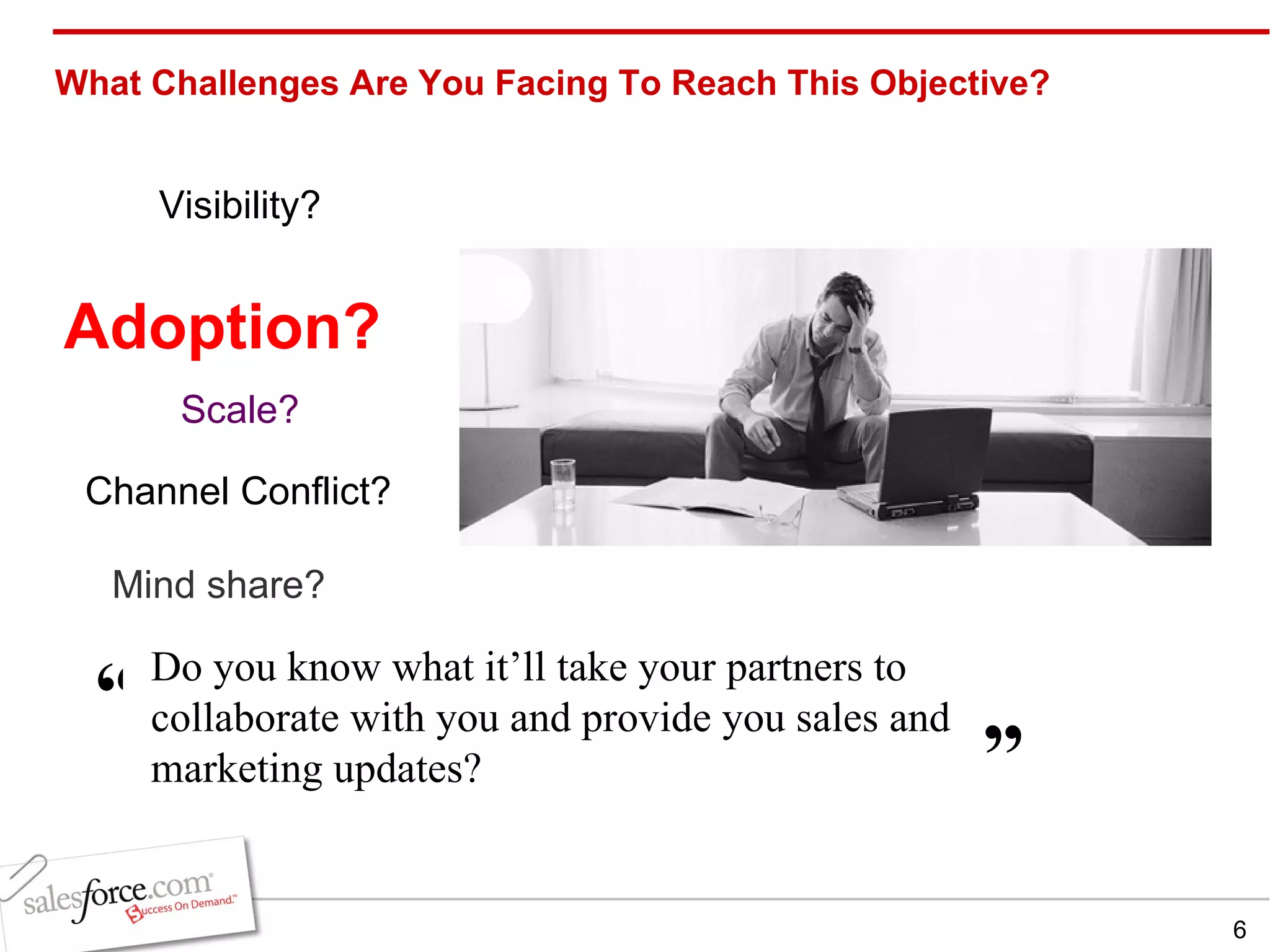 What Challenges Are You Facing To Reach This Objective? Channel Conflict? Mind share? Visibility? Scale? Adoption? Do you know what it’ll take your partners to collaborate with you and provide you sales and marketing updates?  ” “ 