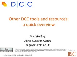 Other DCC tools and resources:
               a quick overview

                                             Marieke Guy
                                        Digital Curation Centre
                                         m.guy@ukoln.ac.uk
                  This work is licensed under the Creative Commons Attribution-NonCommercial-ShareAlike 2.5 UK: Scotland License. To view a copy of
                  this license, visit http://creativecommons.org/licenses/by-nc-sa/2.5/scotland/ ; or, (b) send a letter to Creative Commons, 543 Howard   Funded by:
                  Street, 5th Floor, San Francisco, California, 94105, USA.



University of the Arts London, 13th March 2013
 