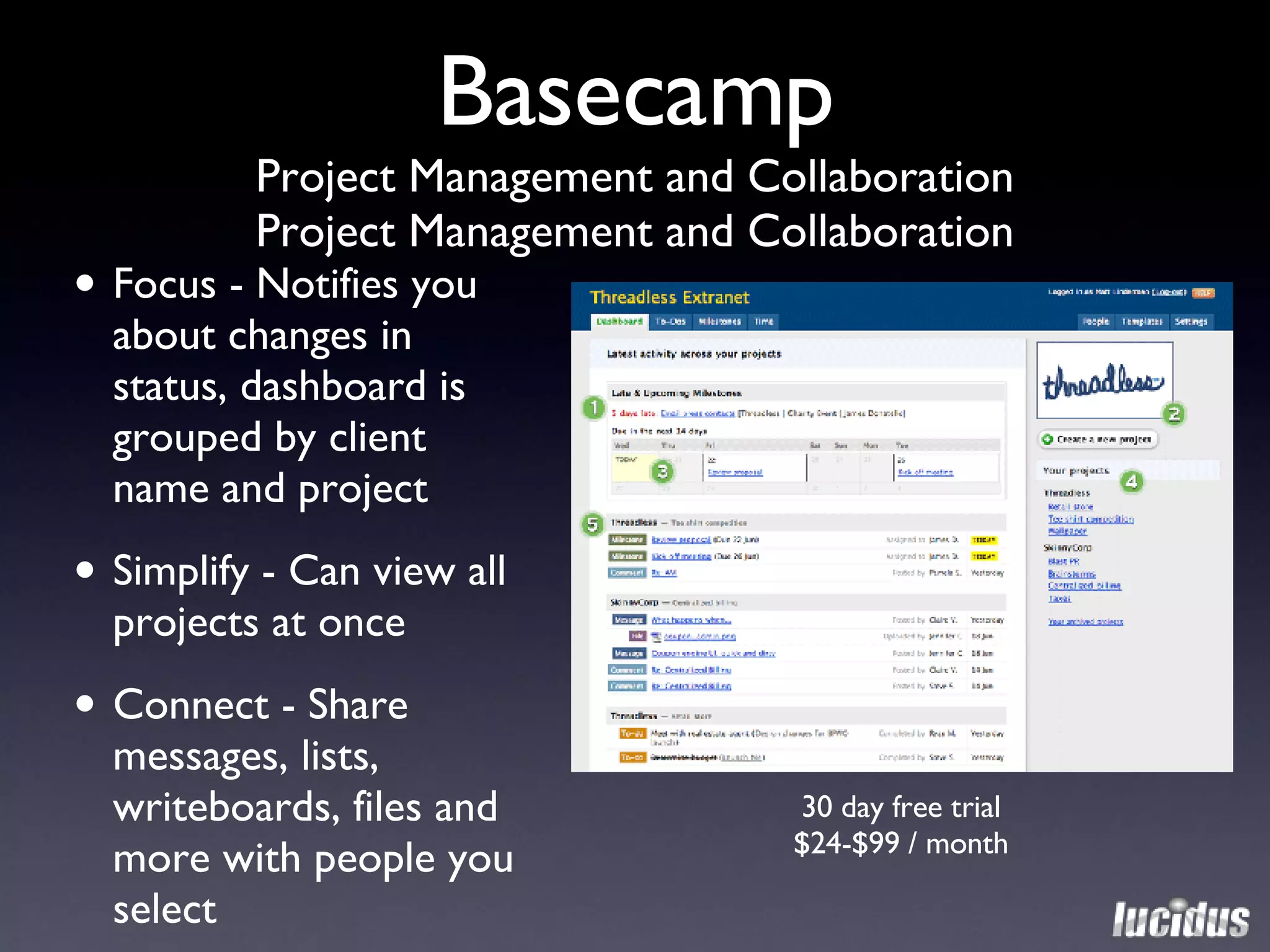 Basecamp Project Management and Collaboration Project Management and Collaboration 30 day free trial $24-$99 / month Focus - Notifies you about changes in status, dashboard is grouped by client name and project Simplify - Can view all projects at once Connect - Share messages, lists, writeboards, files and more with people you select 
