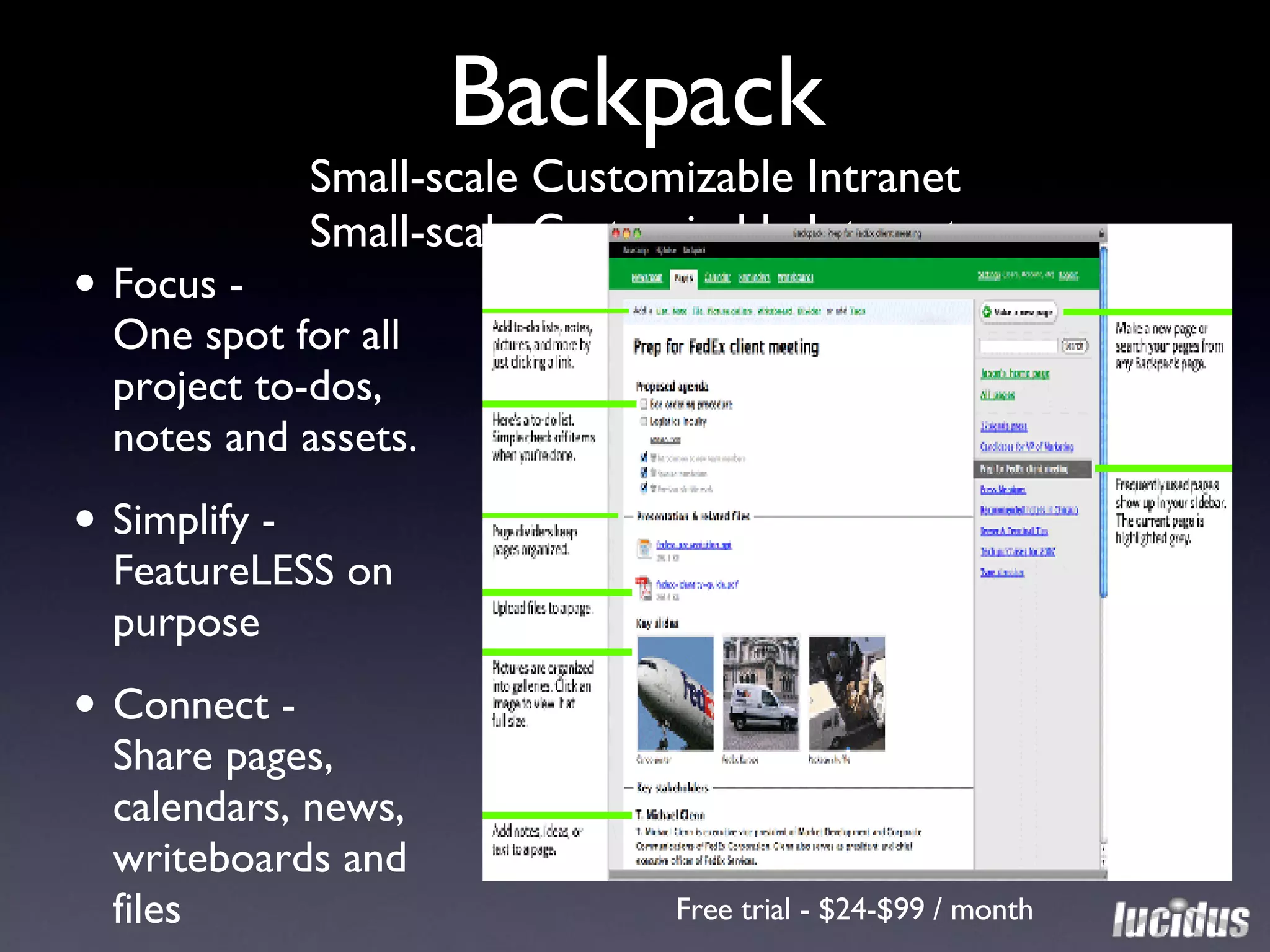 Backpack Small-scale Customizable Intranet Small-scale Customizable Intranet Focus -  One spot for all project to-dos, notes and assets. Simplify - FeatureLESS on purpose Connect -  Share pages,  calendars, news,  writeboards and files Free trial - $24-$99 / month 
