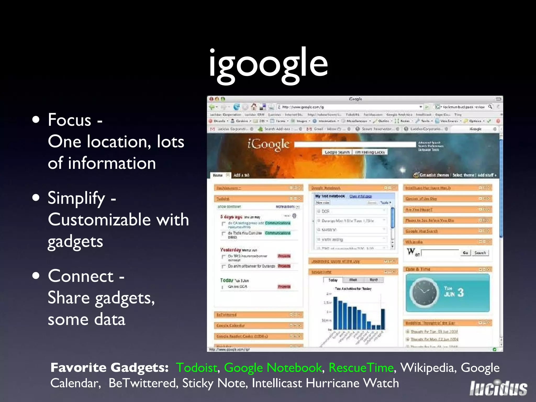 igoogle Focus -  One location, lots of information Simplify - Customizable with gadgets Connect -  Share gadgets, some data Favorite Gadgets:  Todoist ,  Google Notebook ,  RescueTime , Wikipedia, Google Calendar,  BeTwittered, Sticky Note, Intellicast Hurricane Watch 