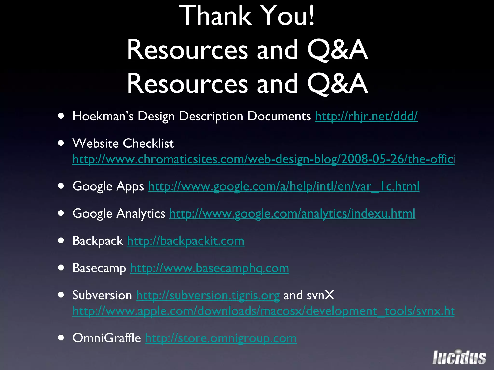 Thank You! Resources and Q&A Resources and Q&A Hoekman’s Design Description Documents  http://rhjr.net/ddd/ Website Checklist  http://www.chromaticsites.com/web-design-blog/2008-05-26/the-official-successful-website-checklist-challenge/ Google Apps  http://www.google.com/a/help/intl/en/var_1c.html Google Analytics  http://www.google.com/analytics/indexu.html Backpack  http://backpackit.com Basecamp  http://www.basecamphq.com   Subversion  http://subversion.tigris.org  and svnX  http://www.apple.com/downloads/macosx/development_tools/svnx.html OmniGraffle  http://store.omnigroup.com 