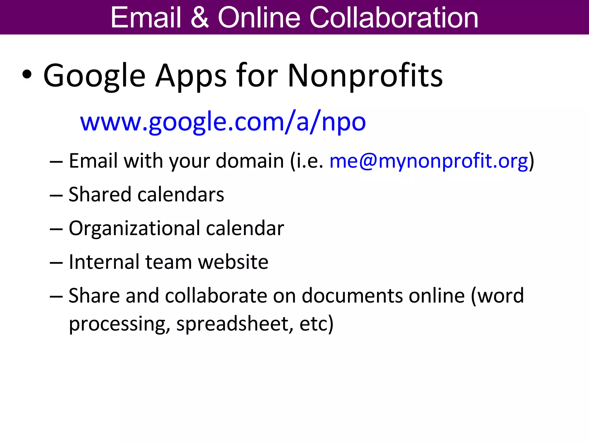 Google Apps for Nonprofits  www.google.com/a/npo   Email with your domain (i.e.  [email_address] )  Shared calendars Organizational calendar Internal team website Share and collaborate on documents online (word processing, spreadsheet, etc) Email & Online Collaboration 