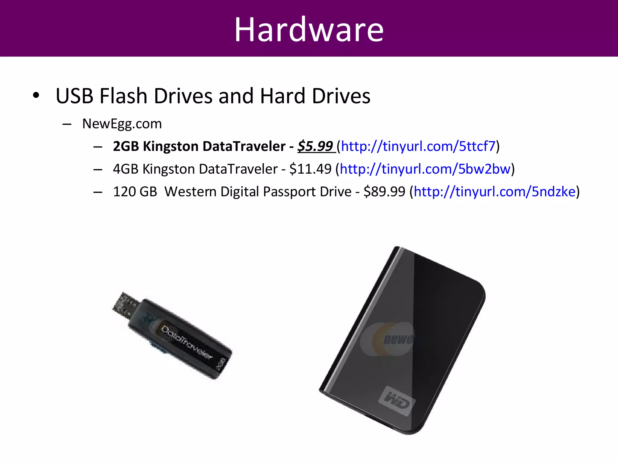 Hardware USB Flash Drives and Hard Drives NewEgg.com 2GB Kingston DataTraveler -  $5.99   ( http://tinyurl.com/5ttcf7 )  4GB Kingston DataTraveler - $11.49 ( http://tinyurl.com/5bw2bw )  120 GB  Western Digital Passport Drive - $89.99 ( http://tinyurl.com/5ndzke )  