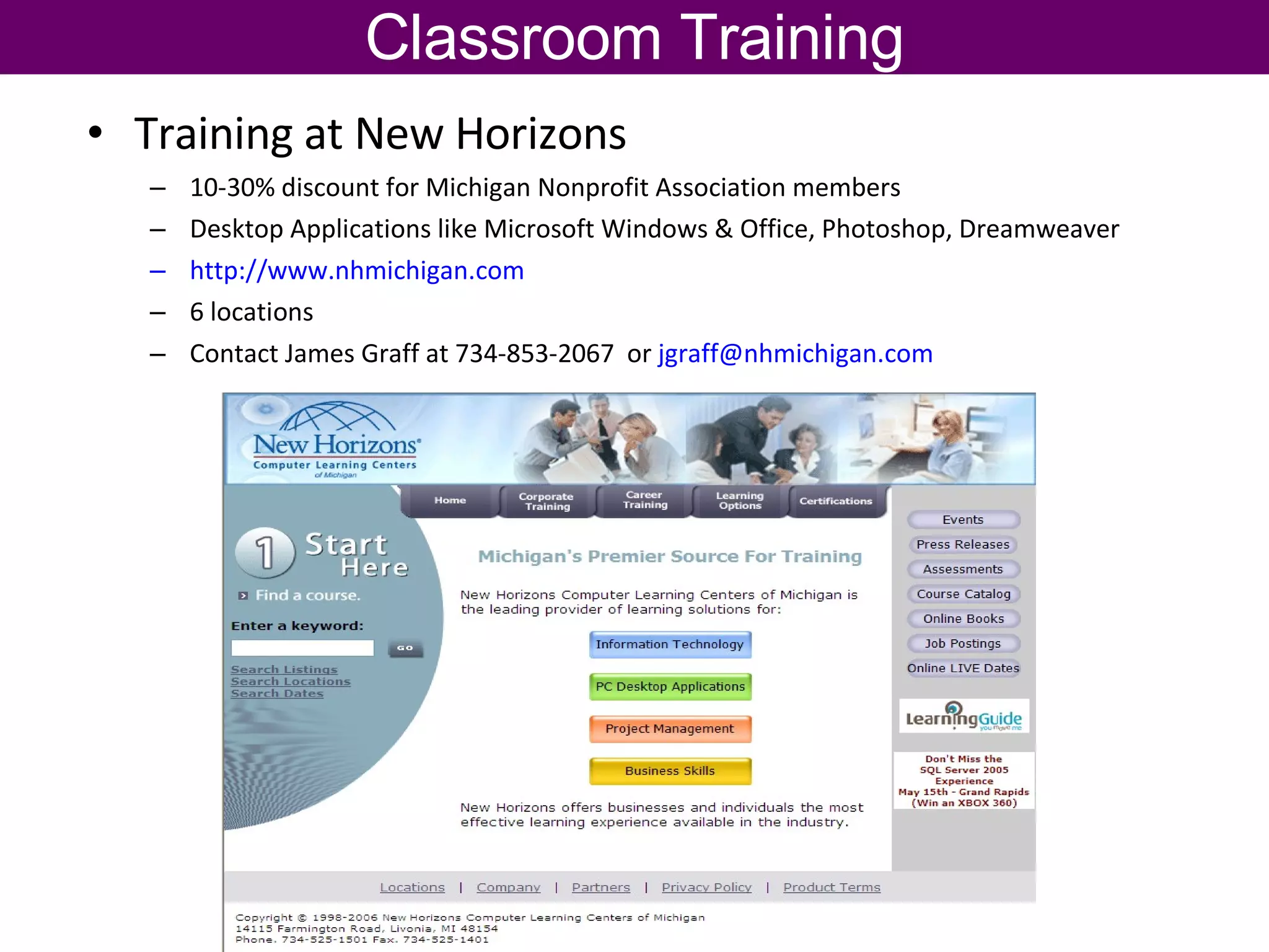Classroom Training Training at New Horizons 10-30% discount for Michigan Nonprofit Association members Desktop Applications like Microsoft Windows & Office, Photoshop, Dreamweaver http://www.nhmichigan.com   6 locations Contact James Graff at 734-853-2067  or  [email_address]   
