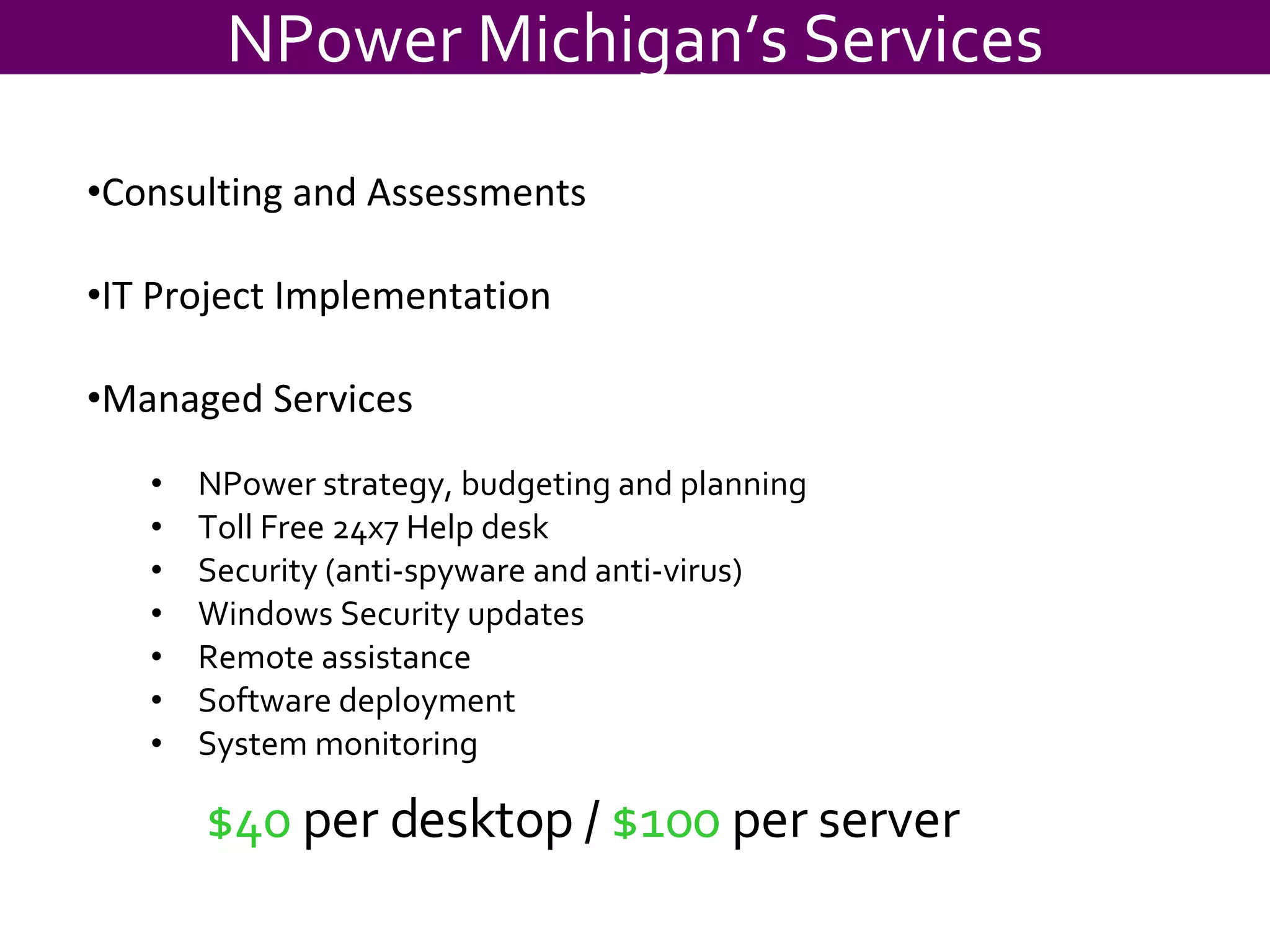$40  per desktop /  $100  per server NPower strategy, budgeting and planning Toll Free 24x7 Help desk Security (anti-spyware and anti-virus) Windows Security updates Remote assistance Software deployment System monitoring NPower Michigan’s Services Consulting and Assessments IT Project Implementation Managed Services 