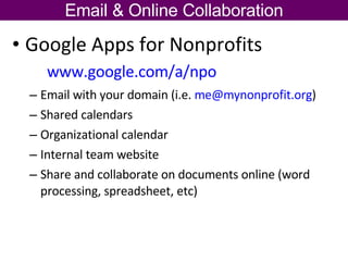 Google Apps for Nonprofits  www.google.com/a/npo   Email with your domain (i.e.  [email_address] )  Shared calendars Organizational calendar Internal team website Share and collaborate on documents online (word processing, spreadsheet, etc) Email & Online Collaboration 