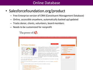 Online Database Salesforcefoundation.org/product Free Enterprise version of CRM (Constituent Management Database) Online, accessible anywhere, automatically backed up/updated Tracks donor, clients, volunteers, board members Needs to be customized for nonprofit 
