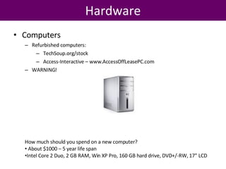 Hardware Computers Refurbished computers: TechSoup.org/stock Access-Interactive – www.AccessOffLeasePC.com WARNING! How much should you spend on a new computer?  About $1000 – 5 year life span Intel Core 2 Duo, 2 GB RAM, Win XP Pro, 160 GB hard drive, DVD+/-RW, 17” LCD  