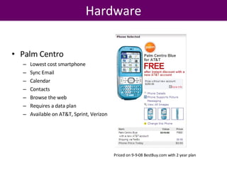 Hardware Palm Centro Lowest cost smartphone Sync Email Calendar Contacts Browse the web Requires a data plan Available on AT&T, Sprint, Verizon Priced on 9-9-08 BestBuy.com with 2 year plan 