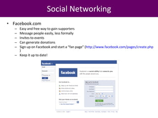 Facebook.com Easy and free way to gain supporters Message people easily, less formally Invites to events Can generate donations Sign up on Facebook and start a “fan page” ( http://www.facebook.com/pages/create.php )  Keep it up to date! Social Networking 