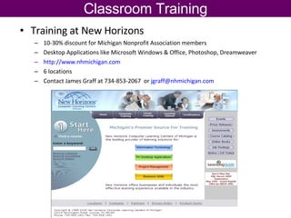 Classroom Training Training at New Horizons 10-30% discount for Michigan Nonprofit Association members Desktop Applications like Microsoft Windows & Office, Photoshop, Dreamweaver http://www.nhmichigan.com   6 locations Contact James Graff at 734-853-2067  or  [email_address]   