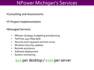 $40  per desktop /  $100  per server NPower strategy, budgeting and planning Toll Free 24x7 Help desk Security (anti-spyware and anti-virus) Windows Security updates Remote assistance Software deployment System monitoring NPower Michigan’s Services Consulting and Assessments IT Project Implementation Managed Services 
