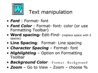 Text manipulation Font  : Format- font Font Color  : Format- font- color (or use Formatting Toolbar) Word spacing :  Edit-Find-  (replace space with 2 spaces) Line Spacing :  Format- Line spacing Character Spacing  – Format- font Highlighting  – Option on Formatting Toolbar Background Color  – Format - Background Zoom  – Go to View – Zoom – choose % 