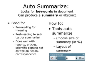 Auto Summarize:  Looks for  keywords  in document Can produce a  summary  or abstract Good for  Pre-reading for meaning Post-reading to self-test or summarize Does well with reports, articles, scientific papers; not as well on fiction, correspondence How to:  Tools-auto summarize Choose size of summary (in %) Layout of summary 