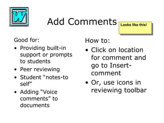 Add Comments Good for: Providing built-in support or prompts to students Peer reviewing Student “notes-to self” Adding “Voice comments” to documents How to: Click on location for comment and go to Insert- comment Or, use icons in reviewing toolbar Looks like this! 