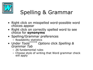 Spelling & Grammar Right click on misspelled word-possible word choices appear Right click on correctly spelled word to see choice for  synonyms Spelling/Grammar preferences Readability statistics Under  Tools   Options  click  Spelling & Grammar Tab   26 fundamental rules Choose style of writing that Word grammar check will apply  