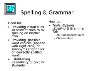 Spelling & Grammar Good for Providing visual cues so student tries to fix spelling on his/her own Providing  possible word choices (appear with right click) or synonyms (right click on correctly spelled word). Establishing Readability of text for students How to: Tools  - Options , Spelling & Grammar Tab   26 fundamental rules Choose style 