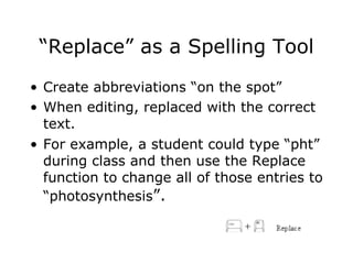 “Replace” as a Spelling Tool Create abbreviations “on the spot”  When editing, replaced with the correct text.  For example, a student could type “pht” during class and then use the Replace function to change all of those entries to “photosynthesis ”. 
