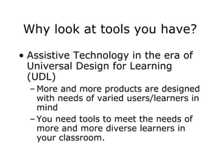 Why look at tools you have? Assistive Technology in the era of Universal Design for Learning (UDL) More and more products are designed with needs of varied users/learners in mind You need tools to meet the needs of more and more diverse learners in your classroom. 