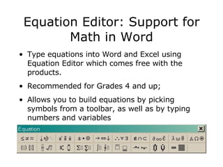 Equation Editor: Support for Math in Word Type equations into Word and Excel using Equation Editor which comes free with the products.  Recommended for Grades 4 and up;  Allows you to build equations by picking symbols from a toolbar, as well as by typing numbers and variables  