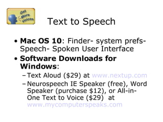 Text to Speech Mac OS 10 : Finder- system prefs-Speech- Spoken User Interface Software Downloads for Windows : Text Aloud ($29) at  www.nextup.com   Neurospeech IE Speaker (free), Word Speaker (purchase $12), or All-in-One Text to Voice ($29)  at  www.mycomputerspeaks.com   