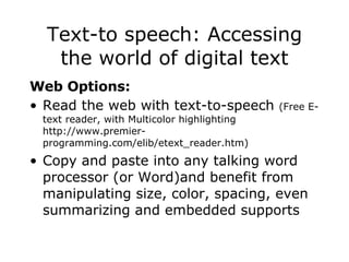 Text-to speech: Accessing the world of digital text Web Options:   Read the web with text-to-speech  (Free E-text reader, with Multicolor highlighting http://www.premier-programming.com/elib/etext_reader.htm) Copy and paste into any talking word processor (or Word)and benefit from manipulating size, color, spacing, even summarizing and embedded supports 