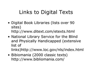 Links to Digital Texts Digital Book Libraries (lists over 90 sites) http://www.ditext.com/etexts.html National Library Service for the Blind and Physically Handicapped (extensive list of links)http://www.loc.gov/nls/index.html  Bibiomania (2000 classic texts) http://www.bibliomania.com/  