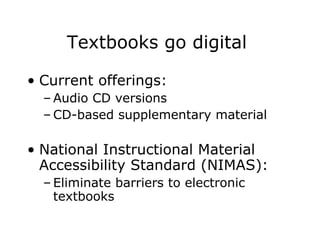 Textbooks go digital  Current offerings: Audio CD versions CD-based supplementary material National Instructional Material Accessibility Standard (NIMAS): Eliminate barriers to electronic textbooks 