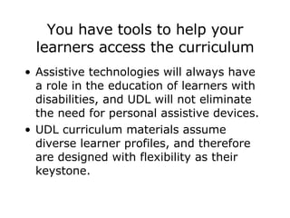 You have tools to help your learners access the curriculum Assistive technologies will always have a role in the education of learners with disabilities, and UDL will not eliminate the need for personal assistive devices. UDL curriculum materials assume diverse learner profiles, and therefore are designed with flexibility as their keystone.  