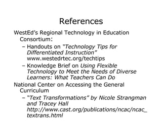 References WestEd’s Regional Technology in Education Consortium :  Handouts on  “Technology Tips for Differentiated Instruction”  www.westedrtec.org/techtips  Knowledge Brief on  Using Flexible Technology to Meet the Needs of Diverse Learners: What Teachers Can Do National Center on Accessing the General Curriculum   “ Text Transformations” by Nicole Strangman and Tracey Hall  http://www.cast.org/publications/ncac/ncac_textrans.html  