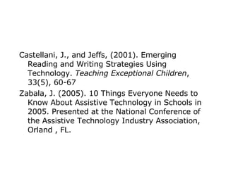 Castellani, J., and Jeffs, (2001). Emerging Reading and Writing Strategies Using Technology.  Teaching Exceptional Children , 33(5), 60-67 Zabala, J. (2005). 10 Things Everyone Needs to Know About Assistive Technology in Schools in 2005. Presented at the National Conference of the Assistive Technology Industry Association, Orland , FL. 