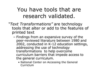 You have tools that are research validated. “ Text Transformations”  are technology tools that alter or add to the features of printed text  Findings from an expansive survey of the peer-reviewed literature between 1980 and 2002, conducted in K-12 education settings, addressing the use of technology transformations  to help overcome curriculum barriers that impede access to the general curriculum. National Center on Accessing the General Curriclum 