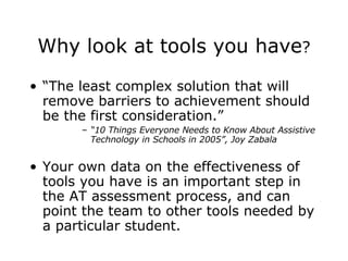 Why look at tools you have ? “ The least complex solution that will remove barriers to achievement should be the first consideration.” “ 10 Things Everyone Needs to Know About Assistive Technology in Schools in 2005”, Joy Zabala Your own data on the effectiveness of tools you have is an important step in the AT assessment process, and can point the team to other tools needed by a particular student. 