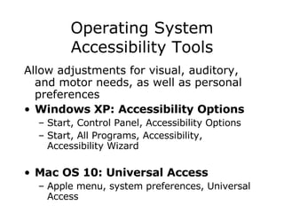 Operating System Accessibility Tools Allow adjustments for visual, auditory, and motor needs, as well as personal preferences Windows XP: Accessibility Options   Start, Control Panel, Accessibility Options  Start, All Programs, Accessibility, Accessibility Wizard  Mac OS 10: Universal Access Apple menu, system preferences, Universal Access 