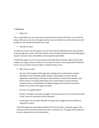 2- Penzu.com:

     What is it?

This is a page where you can create your own personal journal and online diary. Your entries are
always safe and you can access the page anywhere you are: wherever you have internet, you will
be able to write and add something to your diary.

     How does it work?

To create an account, you must sign up. You can also do this by clicking the green sign-up button
at the top right your screen in the Pad interface, or the Free Sign-Up button on the landing page. It
requires only your name, email address, and password to get started.

In the Entries page you can sort your entries by time (last week, yesterday, today), by title, date
created, size, Image, shared, or locked. You can search all of your entries quickly with the filtered
search. You can rename and print single or multiple entries at once.

     Why I found it useful:

    -   Accuracy: The managers of this page have a background on related topics: product
        development and marketing, graphic designer and branding consultant, domain
        registration, web hosting, e-commerce, online job banks, mobile social networks, user-
        driven content, rich media collaboration tools, and the latest in cloud computing,
        Computer Science, with Bachelors and Masters degrees from Carleton University in
        Ottawa. The content of the page are reliable.

    -   Currency: It is updated (2012)

    -   Content: This page is very easy to navigate. The visual structure is nice and invites to write
        (“calm” colors are used which call for relaxation)

    -   Functionality: The site works well with no broken links. Google Chrome or Mozilla are
        required for using it.

    I found this page very interesting and different from all the others: in general, pages on the
    internet are very stimulating, with lots of colors, movement, etc. This page invites students to
    be calm, relaxed and connect to themselves.
 