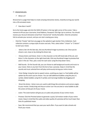 3 – xtranormal.com:

     What is it?

Xtranormal is a page that helps to create amazing interactive stories, instantly turning your words
into a 3D animated movie.

     How does it work?

Go to the home page and click the SIGN UP button in the top right corner of the screen. Take a
moment to fill out your Username, Email Address, Password. Click Sign Up to continue. You should
receive your Account Activation email from “xtranormal” shortly thereafter. Click the activation
link to activate your account, and you can start creating your story.

-   Click the "Create" tab from any page on the website to get started. Pick a Collection. Each
    collection contains a unique style of actors and sets. Then, select either "1 Actor" or "2 Actors"
    to start your movie.

    -    Select a Set: On the Sets tab, click any thumbnail image to preview a set. Once you've
        chosen a set, move on by clicking the Actors tab.

    -   Choose Actors and Voices: Actor 1 is the character on the left-hand side of the set, and
        Actor 2 is the character on the right-hand side. Click any thumbnail image to preview that
        actor in the set. Then, pick a voice for each actor using the drop-down menu.

    -   Add Sounds: On the Sounds tab, you can choose to add background sounds and music to
        your movie. Click on any item from the list to hear a preview. Keep in mind that the
        sounds and music selected here will play continuously during your entire movie.

    -    Enter Dialog: Using the text-to-speech voices, anything you type in a Text bubble will be
        spoken by the actors you've chosen. You can add additional bubbles using the plus (+)
        symbol, delete bubbles using the X symbol, and rearrange bubbles by dragging and
        dropping.

    -    Direct the Action: Action icons are used to add things like animations and camera angles
        to your movies. Simply drag and drop an action icon into any text or voice bubble to add
        the action at that part of of your movie.

    -   Listen: The Listen button will give you an audio-only preview of your entire movie.

    -   Preview: Click the Preview button to generate a quick, full-motion render of your entire
        movie. Keep in mind that the audio and video quality of a preview will be much lower than
        that of a published movie.

    -   Save: We recommend that you save your work often. If you want to take a break and
        finish your movie.
 