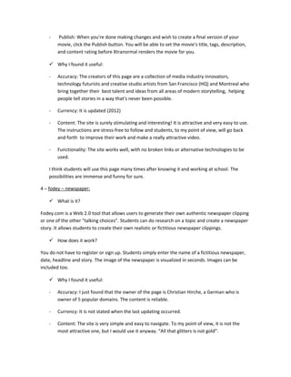 -   Publish: When you're done making changes and wish to create a final version of your
        movie, click the Publish button. You will be able to set the movie's title, tags, description,
        and content rating before Xtranormal renders the movie for you.

     Why I found it useful:

    -   Accuracy: The creators of this page are a collection of media industry innovators,
        technology futurists and creative studio artists from San Francisco (HQ) and Montreal who
        bring together their best talent and ideas from all areas of modern storytelling, helping
        people tell stories in a way that's never been possible.

    -   Currency: It is updated (2012)

    -   Content: The site is surely stimulating and interesting! It is attractive and very easy to use.
        The instructions are stress-free to follow and students, to my point of view, will go back
        and forth to improve their work and make a really attractive video.

    -   Functionality: The site works well, with no broken links or alternative technologies to be
        used.

    I think students will use this page many times after knowing it and working at school. The
    possibilities are immense and funny for sure.

4 – fodey – newspaper:

     What is it?

Fodey.com is a Web 2.0 tool that allows users to generate their own authentic newspaper clipping
or one of the other "talking choices”. Students can do research on a topic and create a newspaper
story. It allows students to create their own realistic or fictitious newspaper clippings.

     How does it work?

You do not have to register or sign up. Students simply enter the name of a fictitious newspaper,
date, headline and story. The image of the newspaper is visualized in seconds. Images can be
included too.

     Why I found it useful:

    -   Accuracy: I just found that the owner of the page is Christian Hirche, a German who is
        owner of 5 popular domains. The content is reliable.

    -   Currency: It is not stated when the last updating occurred.

    -   Content: The site is very simple and easy to navigate. To my point of view, it is not the
        most attractive one, but I would use it anyway. “All that glitters is not gold”.
 