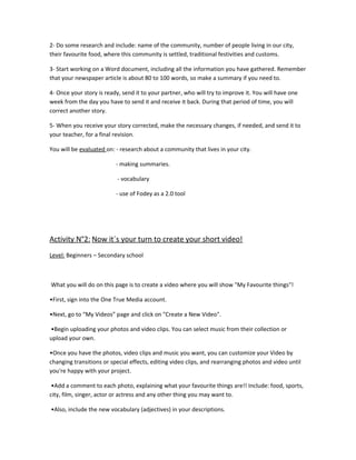 2- Do some research and include: name of the community, number of people living in our city,
their favourite food, where this community is settled, traditional festivities and customs.

3- Start working on a Word document, including all the information you have gathered. Remember
that your newspaper article is about 80 to 100 words, so make a summary if you need to.

4- Once your story is ready, send it to your partner, who will try to improve it. You will have one
week from the day you have to send it and receive it back. During that period of time, you will
correct another story.

5- When you receive your story corrected, make the necessary changes, if needed, and send it to
your teacher, for a final revision.

You will be evaluated on: - research about a community that lives in your city.

                          - making summaries.

                           - vocabulary

                          - use of Fodey as a 2.0 tool




Activity N°2: Now it´s your turn to create your short video!
Level: Beginners – Secondary school



What you will do on this page is to create a video where you will show "My Favourite things"!

•First, sign into the One True Media account.

•Next, go to “My Videos” page and click on "Create a New Video".

•Begin uploading your photos and video clips. You can select music from their collection or
upload your own.

•Once you have the photos, video clips and music you want, you can customize your Video by
changing transitions or special effects, editing video clips, and rearranging photos and video until
you're happy with your project.

 •Add a comment to each photo, explaining what your favourite things are!! Include: food, sports,
city, film, singer, actor or actress and any other thing you may want to.

•Also, include the new vocabulary (adjectives) in your descriptions.
 