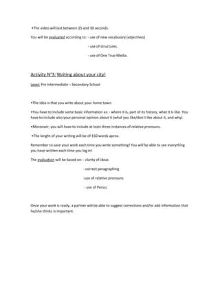 •The video will last between 25 and 30 seconds.

You will be evaluated according to: - use of new vocabulary (adjectives)

                                     - use of structures.

                                     - use of One True Media.



Activity N°3: Writing about your city!
Level: Pre Intermediate – Secondary School



•The idea is that you write about your home town.

•You have to include some basic information as: - where it is, part of its history, what it is like. You
have to include also your personal opinion about it (what you like/don´t like about it, and why).

•Moreover, you will have to include at least three instances of relative pronouns.

•The lenght of your writing will be of 150 words aprox.

Remember to save your work each time you write something! You will be able to see everything
you have written each time you log in!

The evaluation will be based on: - clarity of ideas

                                  - correct paragraphing

                                  -use of relative pronouns

                                   - use of Penzu



Once your work is ready, a partner will be able to suggest corrections and/or add information that
he/she thinks is important.
 