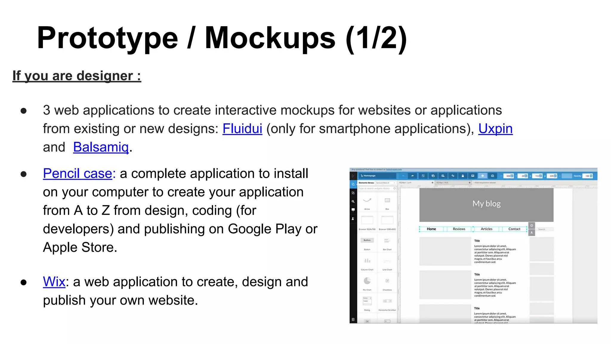 Prototype / Mockups (1/2)
If you are designer :
● 3 web applications to create interactive mockups for websites or applications
from existing or new designs: Fluidui (only for smartphone applications), Uxpin
and Balsamiq.
● Pencil case: a complete application to install
on your computer to create your application
from A to Z from design, coding (for
developers) and publishing on Google Play or
Apple Store.
● Wix: a web application to create, design and
publish your own website.
 