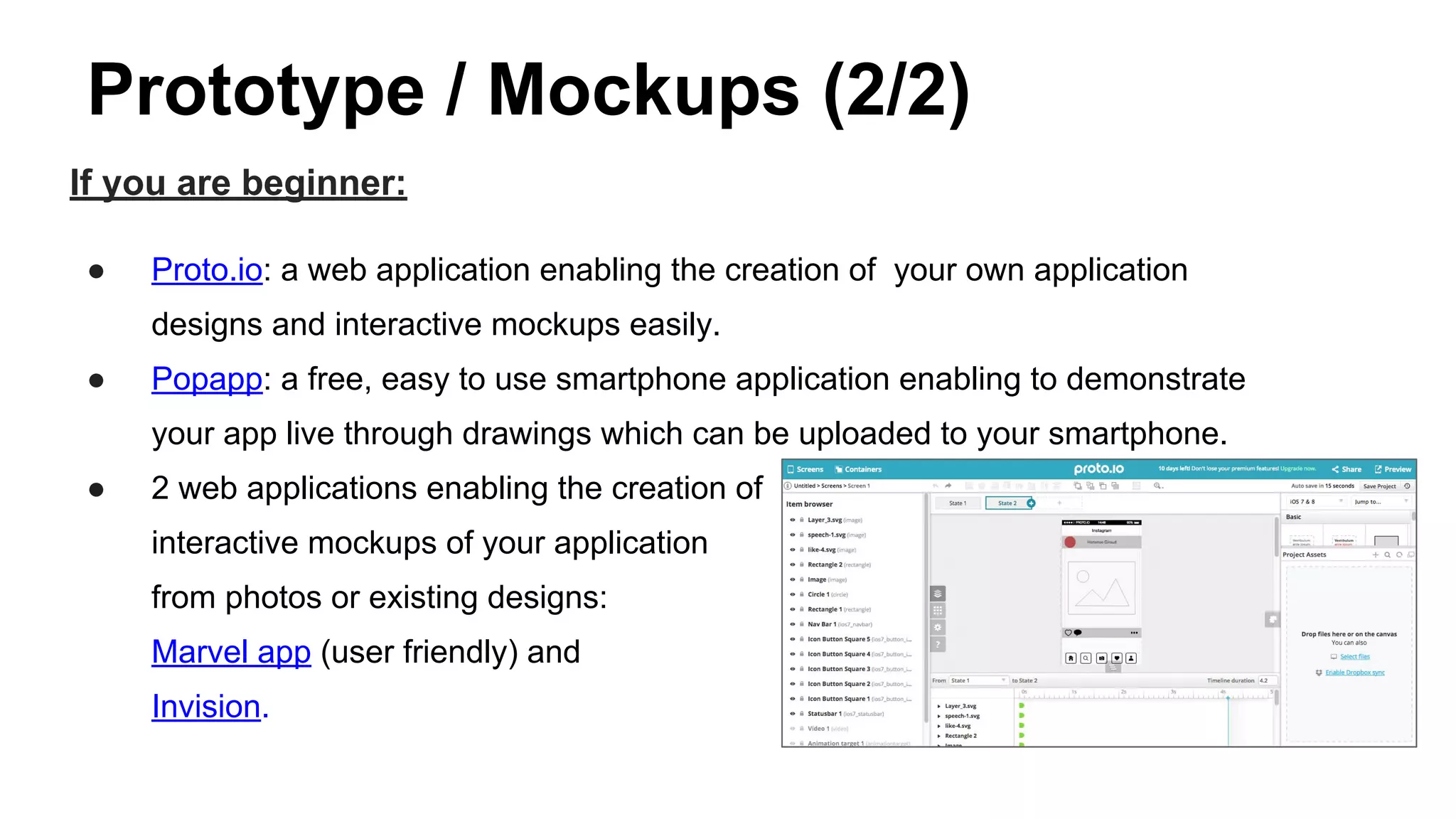 Prototype / Mockups (2/2)
If you are beginner:
● Proto.io: a web application enabling the creation of your own application
designs and interactive mockups easily.
● Popapp: a free, easy to use smartphone application enabling to demonstrate
your app live through drawings which can be uploaded to your smartphone.
● 2 web applications enabling the creation of
interactive mockups of your application
from photos or existing designs:
Marvel app (user friendly) and
Invision.
 