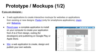Prototype / Mockups (1/2)
If you are designer :
● 3 web applications to create interactive mockups for websites or applications
from existing or new designs: Fluidui (only for smartphone applications), Uxpin
and Balsamiq.
● Pencil case: a complete application to install
on your computer to create your application
from A to Z from design, coding (for
developers) and publishing on Google Play or
Apple Store.
● Wix: a web application to create, design and
publish your own website.
 