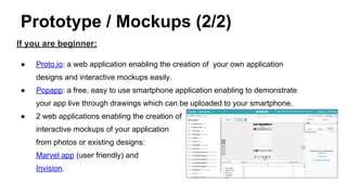 Prototype / Mockups (2/2)
If you are beginner:
● Proto.io: a web application enabling the creation of your own application
designs and interactive mockups easily.
● Popapp: a free, easy to use smartphone application enabling to demonstrate
your app live through drawings which can be uploaded to your smartphone.
● 2 web applications enabling the creation of
interactive mockups of your application
from photos or existing designs:
Marvel app (user friendly) and
Invision.
 