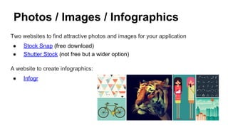 Photos / Images / Infographics
Two websites to find attractive photos and images for your application
● Stock Snap (free download)
● Shutter Stock (not free but a wider option)
A website to create infographics:
● Infogr
 