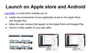 Launch on Apple store and Android
LaunchKit, is a tool which enables you to:
● create nice screenshots of your application to put on the Apple Store
and Google Play
● follow the user reviews that appear on the Apple Store and Google Play
● receive a daily update on your app sales
 