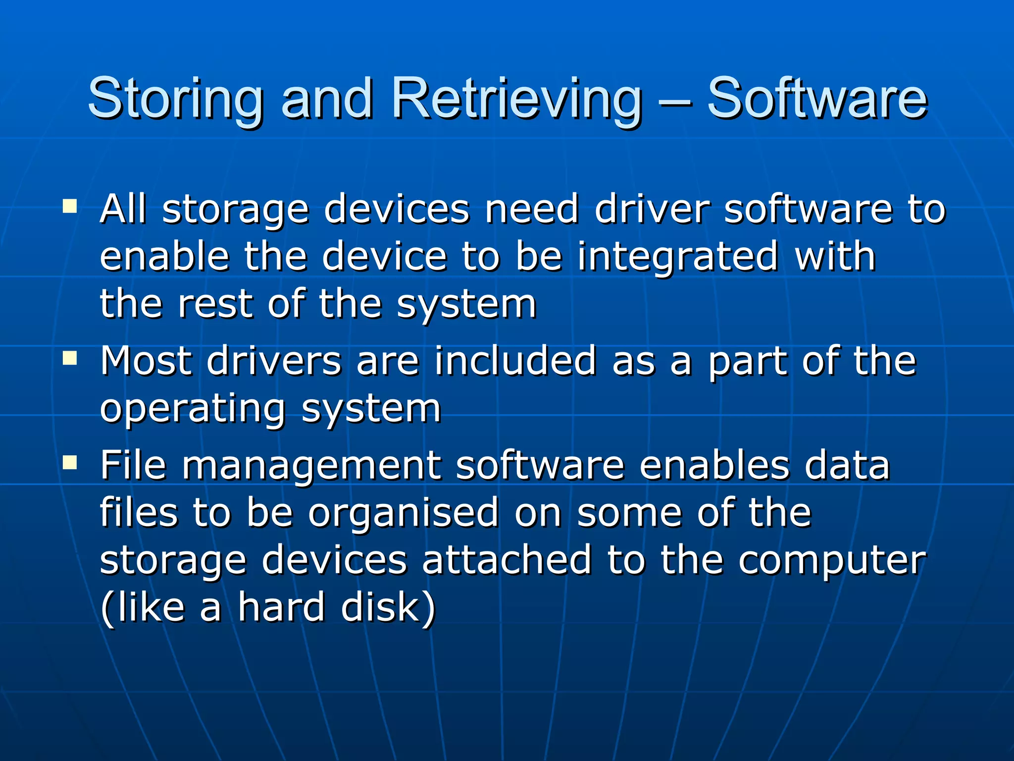Storing and Retrieving – Software
   All storage devices need driver software to
    enable the device to be integrated with
    the rest of the system
   Most drivers are included as a part of the
    operating system
   File management software enables data
    files to be organised on some of the
    storage devices attached to the computer
    (like a hard disk)
 